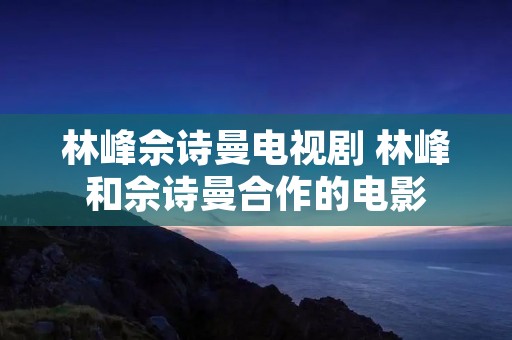 林峰佘诗曼电视剧 林峰和佘诗曼合作的电影