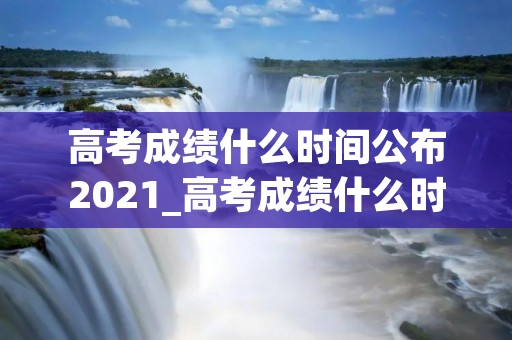 高考成绩什么时间公布2021_高考成绩什么时间公布2021甘肃 高考成绩什么时间公布2021_高考成绩什么时间公布2021甘肃