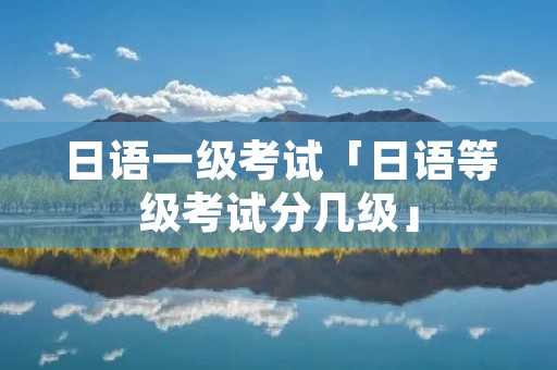 日语一级考试「日语等级考试分几级」 日语一级考试「日语等级考试分几级」
