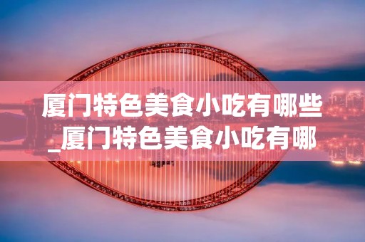 厦门特色美食小吃有哪些_厦门特色美食小吃有哪些作文