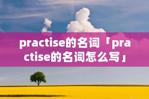 practise的名词「practise的名词怎么写」