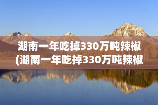 湖南一年吃掉330万吨辣椒(湖南一年吃掉330万吨辣椒exwodalush')