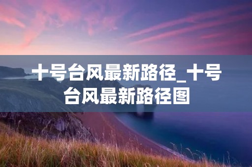十号台风最新路径_十号台风最新路径图 十号台风最新路径_十号台风最新路径图
