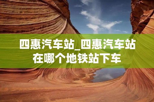 四惠汽车站_四惠汽车站在哪个地铁站下车