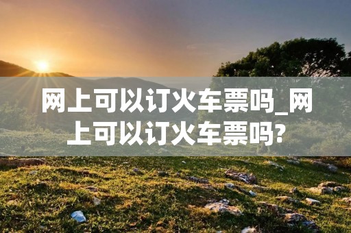 网上可以订火车票吗_网上可以订火车票吗?