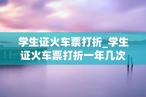 学生证火车票打折_学生证火车票打折一年几次