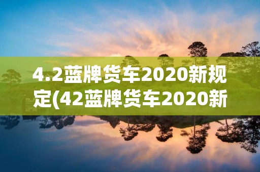 4.2蓝牌货车2020新规定(42蓝牌货车2020新规定上牌)