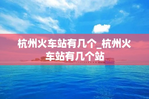 杭州火车站有几个_杭州火车站有几个站