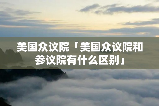 美国众议院「美国众议院和参议院有什么区别」