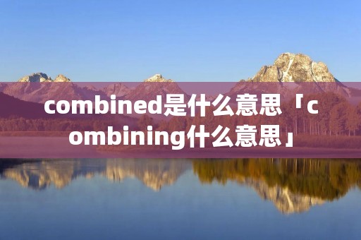 combined是什么意思「combining什么意思」