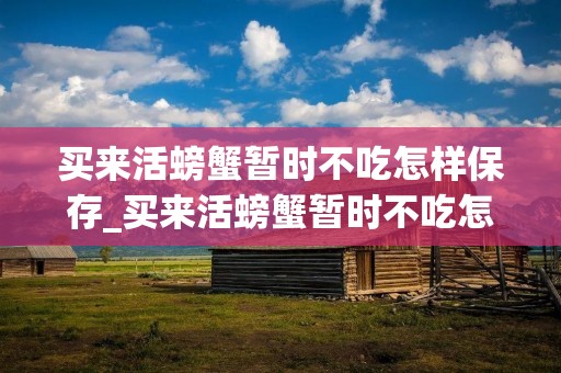 买来活螃蟹暂时不吃怎样保存_买来活螃蟹暂时不吃怎么保存