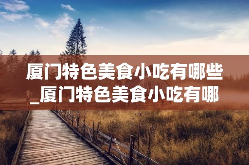 厦门特色美食小吃有哪些_厦门特色美食小吃有哪些好吃的 厦门特色美食小吃有哪些_厦门特色美食小吃有哪些好吃的