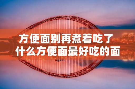 方便面别再煮着吃了 什么方便面最好吃的面排行