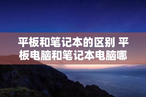 平板和笔记本的区别 平板电脑和笔记本电脑哪个更实用