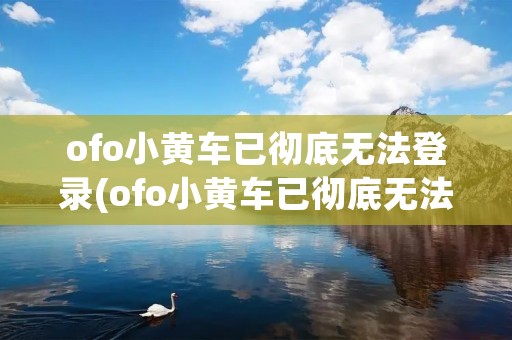 ofo小黄车已彻底无法登录(ofo小黄车已彻底无法登录0603) ofo小黄车已彻底无法登录(ofo小黄车已彻底无法登录0603)