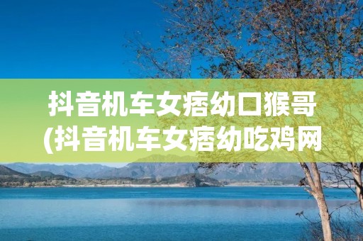抖音机车女痞幼口猴哥(抖音机车女痞幼吃鸡网盘)