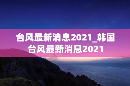 台风最新消息2021_韩国台风最新消息2021 台风最新消息2021_韩国台风最新消息2021