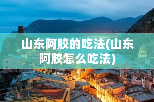 山东阿胶的吃法(山东阿胶怎么吃法)