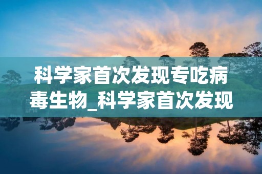 科学家首次发现专吃病毒生物_科学家首次发现专吃病毒生物的人