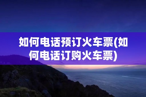如何电话预订火车票(如何电话订购火车票)