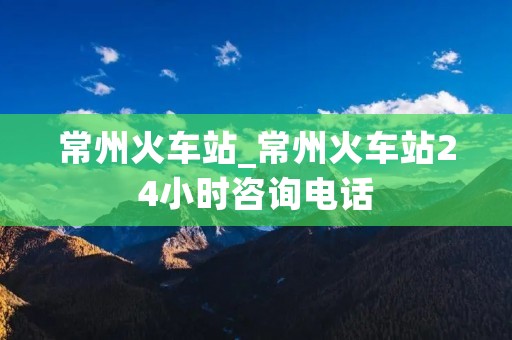 常州火车站_常州火车站24小时咨询电话
