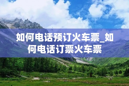 如何电话预订火车票_如何电话订票火车票