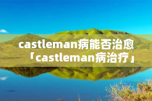 castleman病能否治愈「castleman病治疗」