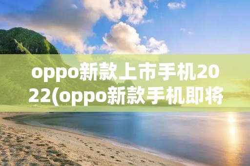oppo新款上市手机2022(oppo新款手机即将上市2022)