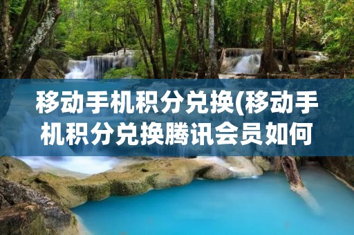 移动手机积分兑换(移动手机积分兑换腾讯会员如何使用)