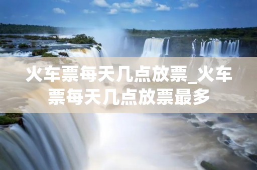 火车票每天几点放票_火车票每天几点放票最多