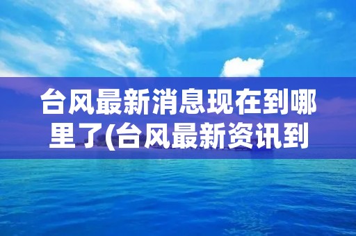 台风最新消息现在到哪里了(台风最新资讯到哪了) 台风最新消息现在到哪里了(台风最新资讯到哪了)