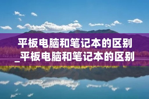 平板电脑和笔记本的区别_平板电脑和笔记本的区别到底哪个好详解