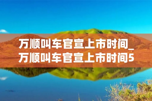万顺叫车官宣上市时间_万顺叫车官宣上市时间5月31日是真的吗