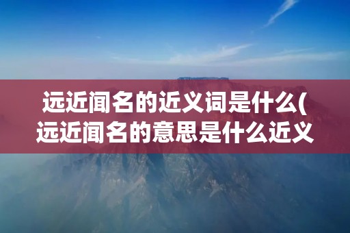 远近闻名的近义词是什么(远近闻名的意思是什么近义词是什么)