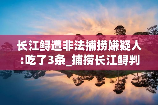 长江鲟遭非法捕捞嫌疑人:吃了3条_捕捞长江鲟判几年