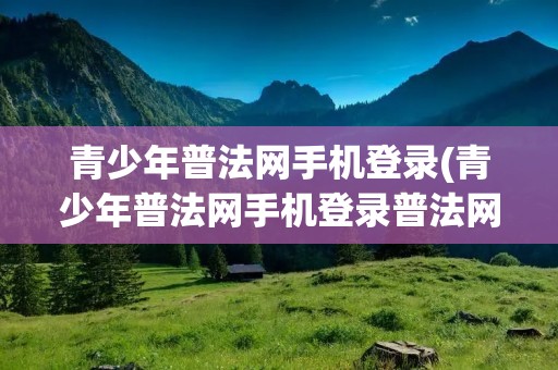 青少年普法网手机登录(青少年普法网手机登录普法网)