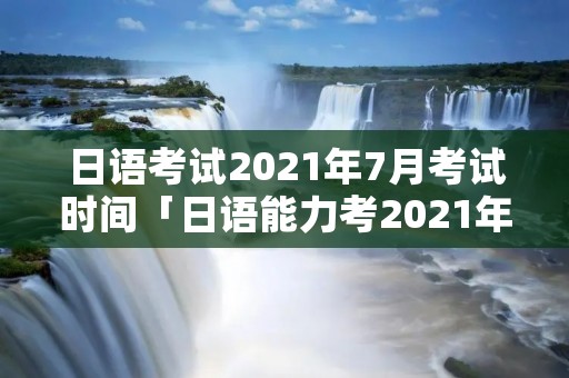 日语考试2021年7月考试时间「日语能力考2021年7月考试时间」