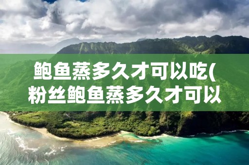 鲍鱼蒸多久才可以吃(粉丝鲍鱼蒸多久才可以吃)