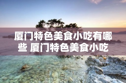 厦门特色美食小吃有哪些 厦门特色美食小吃有哪些图片