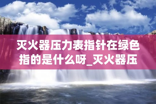 灭火器压力表指针在绿色指的是什么呀_灭火器压力表指标在绿色方位内,表示什么?