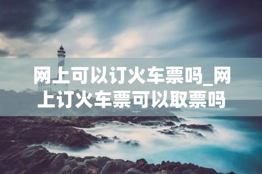 网上可以订火车票吗_网上订火车票可以取票吗