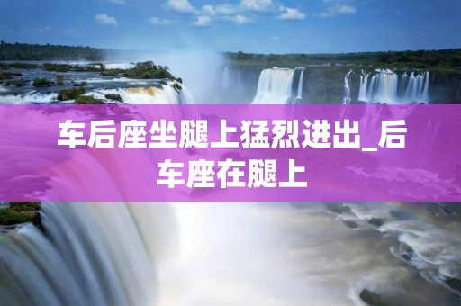 车后座坐腿上猛烈进出_后车座在腿上