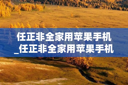 任正非全家用苹果手机_任正非全家用苹果手机是什么时候的采访