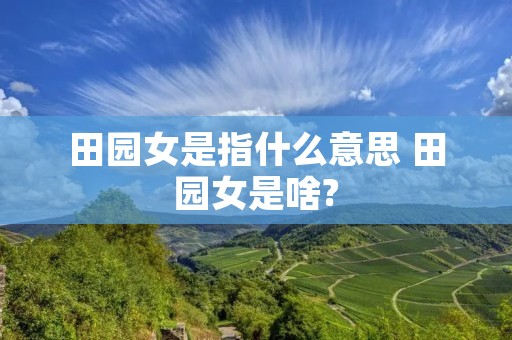 田园女是指什么意思 田园女是啥? 田园女是指什么意思 田园女是啥?