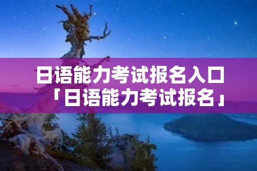 日语能力考试报名入口「日语能力考试报名」