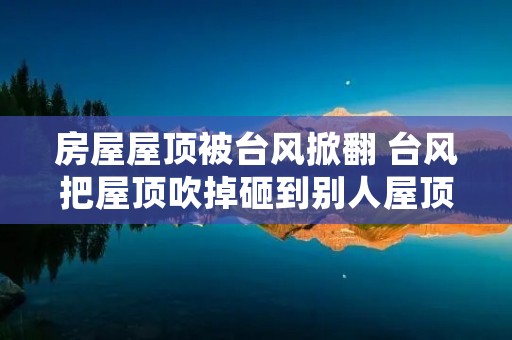 房屋屋顶被台风掀翻 台风把屋顶吹掉砸到别人屋顶 房屋屋顶被台风掀翻 台风把屋顶吹掉砸到别人屋顶