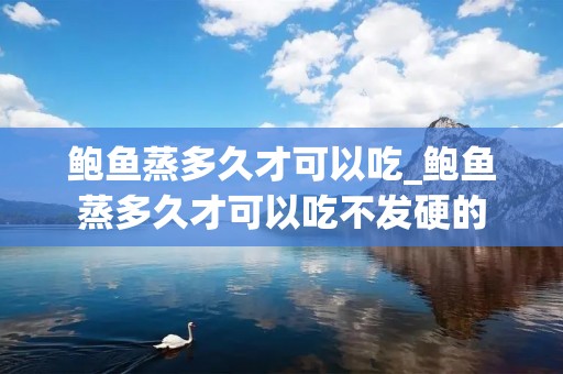 鲍鱼蒸多久才可以吃_鲍鱼蒸多久才可以吃不发硬的