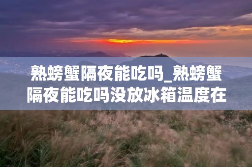 熟螃蟹隔夜能吃吗_熟螃蟹隔夜能吃吗没放冰箱温度在23度的气温