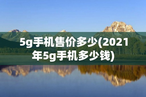 5g手机售价多少(2021年5g手机多少钱) 5g手机售价多少(2021年5g手机多少钱)