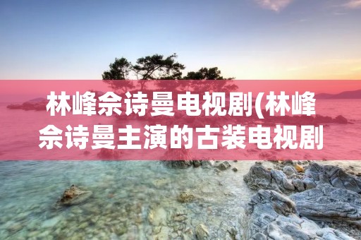 林峰佘诗曼电视剧(林峰佘诗曼主演的古装电视剧)